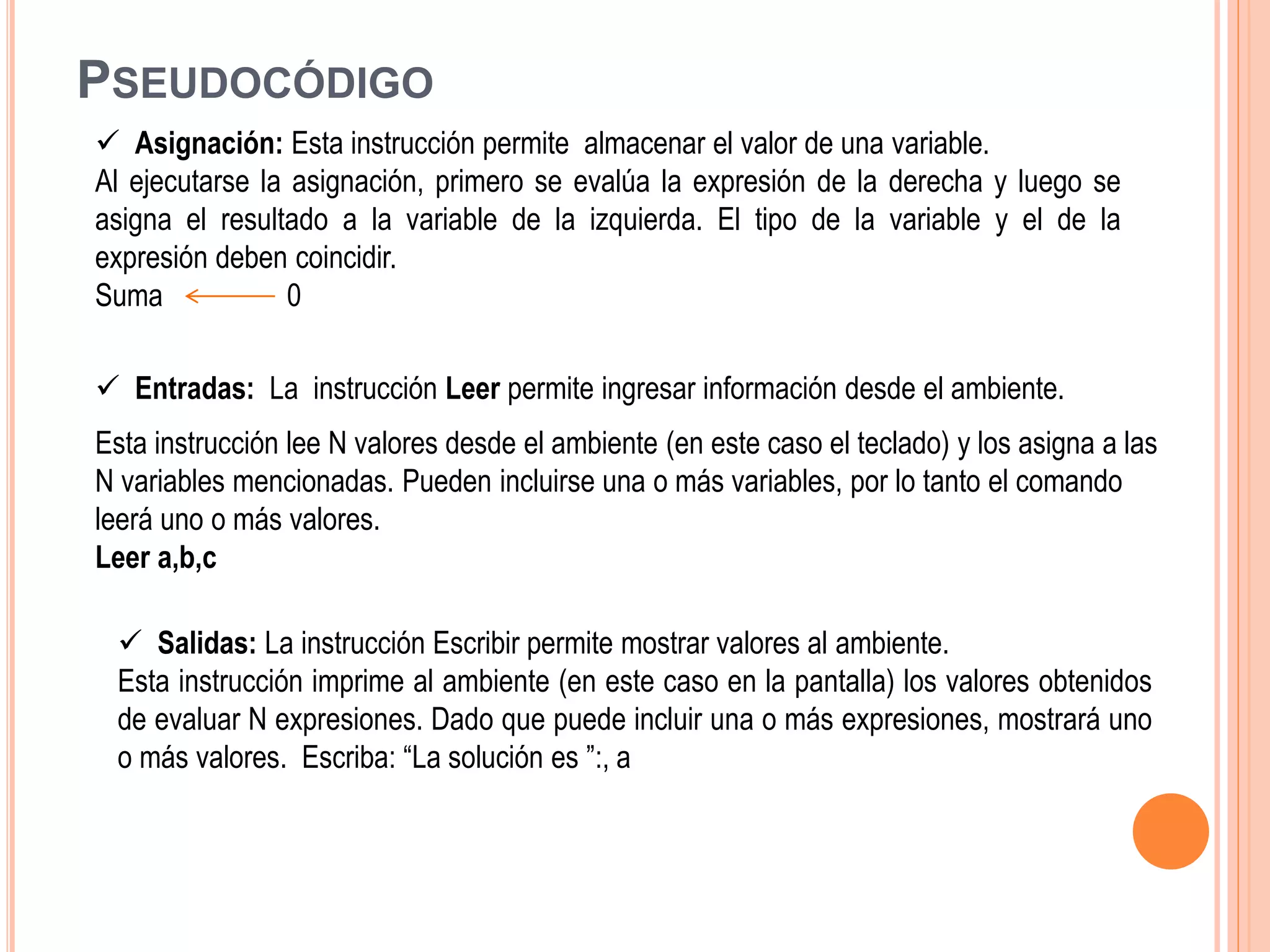 PSEUDOCÓDIGO
 Entradas: La instrucción Leer permite ingresar información desde el ambiente.
Esta instrucción lee N valores desde el ambiente (en este caso el teclado) y los asigna a las
N variables mencionadas. Pueden incluirse una o más variables, por lo tanto el comando
leerá uno o más valores.
Leer a,b,c
 Asignación: Esta instrucción permite almacenar el valor de una variable.
Al ejecutarse la asignación, primero se evalúa la expresión de la derecha y luego se
asigna el resultado a la variable de la izquierda. El tipo de la variable y el de la
expresión deben coincidir.
Suma 0
 Salidas: La instrucción Escribir permite mostrar valores al ambiente.
Esta instrucción imprime al ambiente (en este caso en la pantalla) los valores obtenidos
de evaluar N expresiones. Dado que puede incluir una o más expresiones, mostrará uno
o más valores. Escriba: “La solución es ”:, a
 