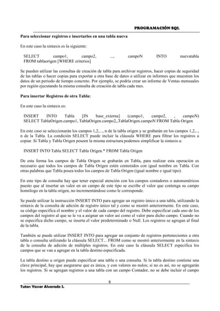 PROGRAMACIÓN SQL
8
Tutor: Yasser Alvarado S.
Para seleccionar registros e insertarlos en una tabla nueva
En este caso la sintaxis es la siguiente:
SELECT campo1, campo2, ..., campoN INTO nuevatabla
FROM tablaorigen [WHERE criterios]
Se pueden utilizar las consultas de creación de tabla para archivar registros, hacer copias de seguridad
de las tablas o hacer copias para exportar a otra base de datos o utilizar en informes que muestren los
datos de un periodo de tiempo concreto. Por ejemplo, se podría crear un informe de Ventas mensuales
por región ejecutando la misma consulta de creación de tabla cada mes.
Para insertar Registros de otra Tabla:
En este caso la sintaxis es:
INSERT INTO Tabla [IN base_externa] (campo1, campo2, , campoN)
SELECT TablaOrigen.campo1, TablaOrigen.campo2,,TablaOrigen.campoN FROM Tabla Origen
En este caso se seleccionarán los campos 1,2,..., n de la tabla origen y se grabarán en los campos 1,2,..,
n de la Tabla. La condición SELECT puede incluir la cláusula WHERE para filtrar los registros a
copiar. Si Tabla y Tabla Origen poseen la misma estructura podemos simplificar la sintaxis a:
INSERT INTO Tabla SELECT Tabla Origen.* FROM Tabla Origen
De esta forma los campos de Tabla Origen se grabarán en Tabla, para realizar esta operación es
necesario que todos los campos de Tabla Origen estén contenidos con igual nombre en Tabla. Con
otras palabras que Tabla posea todos los campos de Tabla Origen (igual nombre e igual tipo).
En este tipo de consulta hay que tener especial atención con los campos contadores o autonuméricos
puesto que al insertar un valor en un campo de este tipo se escribe el valor que contenga su campo
homólogo en la tabla origen, no incrementándose como le corresponde.
Se puede utilizar la instrucción INSERT INTO para agregar un registro único a una tabla, utilizando la
sintaxis de la consulta de adición de registro único tal y como se mostró anteriormente. En este caso,
su código especifica el nombre y el valor de cada campo del registro. Debe especificar cada uno de los
campos del registro al que se le va a asignar un valor así como el valor para dicho campo. Cuando no
se especifica dicho campo, se inserta el valor predeterminado o Null. Los registros se agregan al final
de la tabla.
También se puede utilizar INSERT INTO para agregar un conjunto de registros pertenecientes a otra
tabla o consulta utilizando la cláusula SELECT... FROM como se mostró anteriormente en la sintaxis
de la consulta de adición de múltiples registros. En este caso la cláusula SELECT especifica los
campos que se van a agregar en la tabla destino especificada.
La tabla destino u origen puede especificar una tabla o una consulta. Si la tabla destino contiene una
clave principal, hay que asegurarse que es única, y con valores no nulos; si no es así, no se agregarán
los registros. Si se agregan registros a una tabla con un campo Contador, no se debe incluir el campo
 