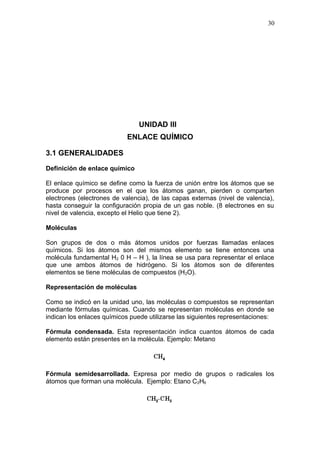 UNIDAD III
ENLACE QUÍMICO
3.1 GENERALIDADES
Definición de enlace químico
El enlace químico se define como la fuerza de unión entre los átomos que se
produce por procesos en el que los átomos ganan, pierden o comparten
electrones (electrones de valencia), de las capas externas (nivel de valencia),
hasta conseguir la configuración propia de un gas noble. (8 electrones en su
nivel de valencia, excepto el Helio que tiene 2).
Moléculas
Son grupos de dos o más átomos unidos por fuerzas llamadas enlaces
químicos. Si los átomos son del mismos elemento se tiene entonces una
molécula fundamental H2 0 H – H ), la línea se usa para representar el enlace
que une ambos átomos de hidrógeno. Si los átomos son de diferentes
elementos se tiene moléculas de compuestos (H2O).
Representación de moléculas
Como se indicó en la unidad uno, las moléculas o compuestos se representan
mediante fórmulas químicas. Cuando se representan moléculas en donde se
indican los enlaces químicos puede utilizarse las siguientes representaciones:
Fórmula condensada. Esta representación indica cuantos átomos de cada
elemento están presentes en la molécula. Ejemplo: Metano
Fórmula semidesarrollada. Expresa por medio de grupos o radicales los
átomos que forman una molécula. Ejemplo: Etano C2H6
30
 