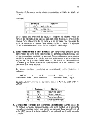 Ejemplo 4.6 Dar nombre a los siguientes oxácidos: a) HNO2 b: HNO3 c)
H2SO4
Solución:
Fórmula Nombre
a) HNO2 Acido nitroso
b) HNO3 Acido nítrico
c) H2SO4 Acido sulfúrico
Si se agrega una molécula de agua, se antepone la palabra “meta” al
nombre del no metal, si se agregan dos moléculas de agua, se antepone la
palabra “piro” al nombre del no metal y si se agregan tres moléculas de
agua, se antepone la palabra “orto” al nombre del no metal. Por ejemplo
H3BO3. El ácido fósfórico H3PO4 es una excepción a esta regla.
g. Sales de Hidrácidos o Sales Binarias: Son compuestos formados por la
combinación de un no metal (los mismos que para los ácidos binarios y con
el mismo estado de oxidación) y un metal. Tienen solamente nomenclatura
tradicional y en ésta, a la raíz del no metal se le agrega la terminación uro
seguida de “de” y el nombre del metal con su estado de oxidación entre
paréntesis y en números romanos. Si el elemento tiene sólo un estado de
oxidación, éste no se escribe.
Se forman mediante reacciones de neutralización entre hidróxidos y
oxácidos:
NaOH + HCl NaCl + H2O
Hidróxido de sodio ácido clorhídrico cloruro de sodio Agua
Ejemplo 4.7 Dar nombre a las siguientes sales: a) NaCl b) CsCl c) BaTe
d) FeS
Fórmula Nombre
a) NaI Ioduro de Sodio
b) CsCl Cloruro de Cesio
c) BaTe Telenuro de Bario
d) FeS Sulfuro de Hierro (II)
h. Compuestos formados por elementos no metálicos: Cuando un par de
no metales forman un solo compuesto, este se le nombra por el elemento
mas electronegativo, quien está escrito en segundo lugar agregándole el
sufijo URO, como si se tratara del anión, seguido del nombre del segundo
no metal.
40
 
