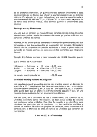 de los diferentes elementos. En química interesa conocer únicamente el peso
atómico medio de los átomos que reflejan la abundancia relativa de los distintos
isótopos. Por ejemplo en el caso del carbono, una muestra natural tomada al
azar contiene un 98.892^ de 12
C y 1,108% de 13
C. La masa media experimental
se llama peso atómico relativo, peso atómico químico o simplemente peso
atómico.
Pesos (o masas) Moleculares
Una ves que se. conocen las masa atómicas para los átomos de los diferentes
elementos es posible calcular las masas moleculares, ya que las moléculas son
conjuntos unitarios de átomos.
Además, se ha dicho que los elementos se combinan químicamente para dar
compuestos y que los compuestos se representan por fórmulas. Conocida la
fórmula de un compuesto es posible establecer la masa o peso molecular
sumando las masas atómicas de cada uno de los elementos que integran la
fórmula.
Ejemplo 4.9:.Calcule la masa o peso molecular del H2S04. Solución: puesto
que la fórmula del H2S04 existe:
Hidrógeno = 2 átomos x 1,01 uma = 2,02 uma
Azufre = 1 átomo x 32,00 uma = 32.00 uma
Oxígeno = 4 átomos x 1 6,00 uma = 64,00 uma
La masa(o peso) molecular es = 98,02 uma
Concepto de Mol y numero de Avogadro
Los cálculos demuestran que los átomos más grandes poseen un diámetro de
solo 5,24 x 10 -!<
centímetros. Por tanto en una distancia de 1 mm cabrían
1910000 átomos alineados y, en un cubo de 1 cm3
cabrían 6,950 x 10''átomos.
Esto quiere decir que un átomo es extremadamente pequeño y que, en una
muestra de una sustancia, hay un gran numero de átomos.
Por otra parte, en la vida diaria se usa la docena como una colección de 12
unidades, la centena como 100 unidades. Es decir, existe la idea de conjunto
que contienen varias unidades. Esta idea ha servido a los científicos para
relacionar las partículas sub microscópicas, con las cantidades medibles y
visibles de materia. El mol es un paquete de unidades, como la docena o la
centena pero, a diferencia de ellas, el número de unidades que contienen es
muy grande.
1 mol = 6.023 x 1023
unidades
42
 