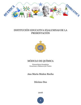 MÓDULO DE QUIMICA
1
INSTITUCIÓN EDUCATIVA EXALUMNAS DE LA
PRESENTACIÓN
MÓDULO DE QUÍMICA
Nomenclatura Inorgánica
Ecuaciones y Balanceo por Tanteo
Ana María Muñoz Rocha
Décimo Dos
2016
 