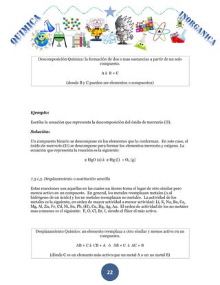 MÓDULO DE QUIMICA
22
Descomposición Química: la formación de dos o mas sustancias a partir de un solo
compuesto.
A à B + C
(donde B y C pueden ser elementos o compuestos)
Ejemplo:
Escriba la ecuación que representa la descomposición del óxido de mercurio (II).
Solución:
Un compuesto binario se descompone en los elementos que lo conforman. En este caso, el
óxido de mercurio (II) se descompone para formar los elementos mercurio y oxígeno. La
ecuación que representa la reacción es la siguiente:
2 HgO (s) à 2 Hg (l) + O2 (g)
7.3.1.3. Desplazamiento o sustitución sencilla
Estas reacciones son aquellas en las cuales un átomo toma el lugar de otro similar pero
menos activo en un compuesto. En general, los metales reemplazan metales (o al
hidrógeno de un ácido) y los no metales reemplazan no metales. La actividad de los
metales es la siguiente, en orden de mayor actividad a menor actividad: Li, K, Na, Ba, Ca,
Mg, Al, Zn, Fe, Cd, Ni, Sn, Pb, (H), Cu, Hg, Ag, Au. El orden de actividad de los no metales
mas comunes es el siguiente: F, O, Cl, Br, I, siendo el flúor el más activo.
Desplazamiento Químico: un elemento reemplaza a otro similar y menos activo en un
compuesto.
AB + C à CB + A ó AB + C à AC + B
(dónde C es un elemento más activo que un metal A o un no metal B)
 