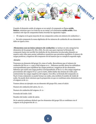 MÓDULO DE QUIMICA
6
Cuando el elemento unido al oxigeno es un metal, el compuesto se llama oxido
básico, mientras que si se trata de un no metal, se le denomina oxido acido. Para
nombrar este tipo de compuestos basta recordar las siguientes reglas:
— El oxígeno en la gran mayoría de sus compuestos actúa con número de oxidación 2– .
— En todo compuesto la suma algebraica de los números de oxidación de sus elementos
debe ser igual a cero.
-Elementos con un único número de oxidación: se incluye en esta categoría los
elementos de los grupos IA, IIA y IIIA. En este caso para expresar la fórmula del
compuesto basta con escribir los símbolos de los elementos involucrados dejando un
espacio entre ellos para anotar subíndices numéricos que permiten equilibrar el número de
cargas positivas y negativas del compuesto de tal manera que se cumpla la segunda regla.
Ejemplos
Tomemos un elemento del grupo IA, como el sodio. Recordemos que el número de
oxidación del Na es 1+ y que el del oxígeno es 2- . Debemos escribir ahora los subíndices
correspondientes para equilibrar las cargas positivas y negativas de los elementos.
Sabemos que existe una carga positiva correspondiente al Na (1+) y dos cargas negativas
provenientes del oxígeno O (2-), por lo tanto, deben haber dos átomos de sodio para
contrarrestar las cargas negativas del oxígeno. Con ellos, la fórmula del compuesto es:
Na2O. Como solamente se puede formar un oxido, esta recibirá el nombre de óxido de
sodio. Se puede decir entonces que la proporción en que se combinan estos elementos con
el oxígeno es de 2:1.
Veamos ahora un ejemplo con un elemento del grupo IIA, como el calcio:
Numero de oxidación del calcio, Ca: 2+.
Numero de oxidación del oxígeno, O: 2-.
Formula del óxido: CaO.
Nombre del óxido: oxido de calcio.
De lo anterior podemos deducir que los elementos del grupo IIA se combinan con el
oxígeno en la proporción de 1:1.
 