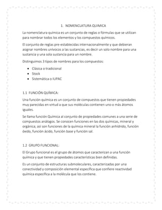 1. NOMENCLATURA QUIMICA
La nomenclatura química es un conjunto de reglas o fórmulas que se utilizan
para nombrar todos los elementos y los compuestos químicos.
El conjunto de reglas pre-establecidas internacionalmente y que debieran
asignar nombres unívocos a las sustancias, es decir un solo nombre para una
sustancia y una sola sustancia para un nombre.
Distinguimos 3 tipos de nombres para los compuestos:
 Clásica o tradicional
 Stock
 Sistemática o IUPAC
1.1 FUNCIÓN QUÍMICA:
Una función química es un conjunto de compuestos que tienen propiedades
muy parecidas en virtud a que sus moléculas contienen uno o más átomos
iguales.
Se llama función Química al conjunto de propiedades comunes a una serie de
compuestos análogos. Se conocen funciones en las dos químicas, mineral y
orgánica; así son funciones de la química mineral la función anhídrido, función
óxido, función ácido, función base y función sal.
1.2 GRUPO FUNCIONAL:
El Grupo funcional es el grupo de átomos que caracterizan a una función
química y que tienen propiedades características bien definidas.
Es un conjunto de estructuras submoleculares, caracterizadas por una
conectividad y composición elemental específica que confiere reactividad
química específica a la molécula que los contiene.
 