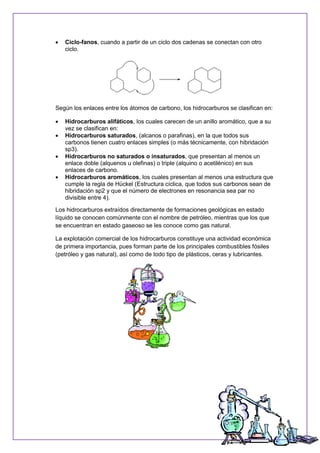  Ciclo-fanos, cuando a partir de un ciclo dos cadenas se conectan con otro
ciclo.
Según los enlaces entre los átomos de carbono, los hidrocarburos se clasifican en:
 Hidrocarburos alifáticos, los cuales carecen de un anillo aromático, que a su
vez se clasifican en:
 Hidrocarburos saturados, (alcanos o parafinas), en la que todos sus
carbonos tienen cuatro enlaces simples (o más técnicamente, con hibridación
sp3).
 Hidrocarburos no saturados o insaturados, que presentan al menos un
enlace doble (alquenos u olefinas) o triple (alquino o acetilénico) en sus
enlaces de carbono.
 Hidrocarburos aromáticos, los cuales presentan al menos una estructura que
cumple la regla de Hückel (Estructura cíclica, que todos sus carbonos sean de
hibridación sp2 y que el número de electrones en resonancia sea par no
divisible entre 4).
Los hidrocarburos extraídos directamente de formaciones geológicas en estado
líquido se conocen comúnmente con el nombre de petróleo, mientras que los que
se encuentran en estado gaseoso se les conoce como gas natural.
La explotación comercial de los hidrocarburos constituye una actividad económica
de primera importancia, pues forman parte de los principales combustibles fósiles
(petróleo y gas natural), así como de todo tipo de plásticos, ceras y lubricantes.
 