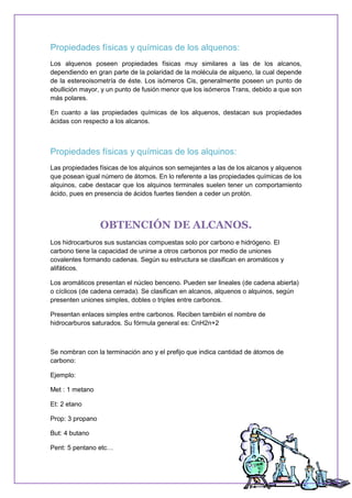 Propiedades físicas y químicas de los alquenos:
Los alquenos poseen propiedades físicas muy similares a las de los alcanos,
dependiendo en gran parte de la polaridad de la molécula de alqueno, la cual depende
de la estereoisometría de éste. Los isómeros Cis, generalmente poseen un punto de
ebullición mayor, y un punto de fusión menor que los isómeros Trans, debido a que son
más polares.
En cuanto a las propiedades químicas de los alquenos, destacan sus propiedades
ácidas con respecto a los alcanos.
Propiedades físicas y químicas de los alquinos:
Las propiedades físicas de los alquinos son semejantes a las de los alcanos y alquenos
que posean igual número de átomos. En lo referente a las propiedades químicas de los
alquinos, cabe destacar que los alquinos terminales suelen tener un comportamiento
ácido, pues en presencia de ácidos fuertes tienden a ceder un protón.
OBTENCIÓN DE ALCANOS.
Los hidrocarburos sus sustancias compuestas solo por carbono e hidrógeno. El
carbono tiene la capacidad de unirse a otros carbonos por medio de uniones
covalentes formando cadenas. Según su estructura se clasifican en aromáticos y
alifáticos.
Los aromáticos presentan el núcleo benceno. Pueden ser lineales (de cadena abierta)
o cíclicos (de cadena cerrada). Se clasifican en alcanos, alquenos o alquinos, según
presenten uniones simples, dobles o triples entre carbonos.
Presentan enlaces simples entre carbonos. Reciben también el nombre de
hidrocarburos saturados. Su fórmula general es: CnH2n+2
Se nombran con la terminación ano y el prefijo que indica cantidad de átomos de
carbono:
Ejemplo:
Met : 1 metano
Et: 2 etano
Prop: 3 propano
But: 4 butano
Pent: 5 pentano etc…
 