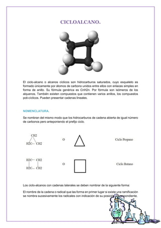 CICLOALCANO.
El ciclo-alcano o alcanos cíclicos son hidrocarburos saturados, cuyo esqueleto es
formado únicamente por átomos de carbono unidos entre ellos con enlaces simples en
forma de anillo. Su fórmula genérica es CnH2n. Por fórmula son isómeros de los
alquenos. También existen compuestos que contienen varios anillos, los compuestos
poli-cíclicos. Pueden presentar cadenas lineales.
NOMENCLATURA.
Se nombran del mismo modo que los hidrocarburos de cadena abierta de igual número
de carbonos pero anteponiendo el prefijo ciclo.
Los ciclo-alcanos con cadenas laterales se deben nombrar de la siguiente forma:
El nombre de la cadena o radical que las forma en primer lugar si existe una ramificación
se nombra sucesivamente los radicales con indicación de su posición correspondiente.
 