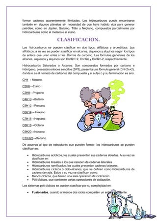 formar cadenas aparentemente ilimitadas. Los hidrocarburos puede encontrarse
también en algunos planetas sin necesidad de que haya habido vida para generar
petróleo, como en Júpiter, Saturno, Titán y Neptuno, compuestos parcialmente por
hidrocarburos como el metano o el etano.
CLASIFICACION.
Los hidrocarburos se pueden clasificar en dos tipos: alifáticos y aromáticos. Los
alifáticos, a su vez se pueden clasificar en alcanos, alquenos y alquinos según los tipos
de enlace que unen entre sí los átomos de carbono. Las fórmulas generales de los
alcanos, alquenos y alquinos son CnH2n+2, CnH2n y CnH2n-2, respectivamente.
Hidrocarburos Saturados o Alcanos: Son compuestos formados por carbono e
hidrógeno, presentan enlaces sencillos (SP3), presenta una fórmula general (CnH2n+2),
donde n es el número de carbonos del compuesto y el sufijo o y su terminación es ano.
CH4→ Metano
C2H6→Etano
C3H8→Propano
C4H10→Butano
C5H12→Pentano
C6H14→ Hexano
C7H16→Heptano
C8H18→Octano
C9H20→Nonano
C10H22→Decano.
De acuerdo al tipo de estructuras que pueden formar, los hidrocarburos se pueden
clasificar en:
 Hidrocarburos acíclicos, los cuales presentan sus cadenas abiertas. A su vez se
clasifican en:
 Hidrocarburos lineales a los que carecen de cadenas laterales
 Hidrocarburos ramificados, los cuales presentan cadenas laterales.
 Hidrocarburos cíclicos ó ciclo-alcanos, que se definen como hidrocarburos de
cadena cerrada. Estos a su vez se clasifican como:
 Monos cíclicos, que tienen una sola operación de ciclización.
 Poli cíclicos, que contienen varias operaciones de ciclización.
Los sistemas poli cíclicos se pueden clasificar por su complejidad en:
 Fusionados, cuando al menos dos ciclos comparten un enlace covalente.
 