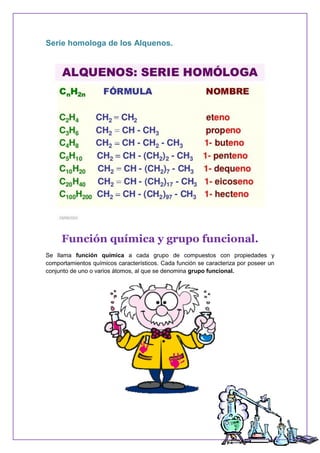 Serie homologa de los Alquenos.
Función química y grupo funcional.
Se llama función química a cada grupo de compuestos con propiedades y
comportamientos químicos característicos. Cada función se caracteriza por poseer un
conjunto de uno o varios átomos, al que se denomina grupo funcional.
 