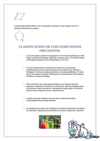 Compuestos heterocíclicos: son compuestos cíclicos en cuya cadena entra un
elemento diferente al carbono.
CLASIFICACION DE LOS COMPUESTOS
ORGANICOS.
o Los compuestos químicos se agrupan en funciones orgánicas que dan
origen a series homólogas orgánicas, veamos cómo se nombran estos
compuestos basados en la nomenclatura I.U.P.A.C.
o Función hidrocarburos: esta función incluye los compuestos
caracterizados por la presencia exclusiva de átomos de carbono e
hidrógeno, formando cadenas abiertas o cerradas (alifáticos). En este
grupo se pueden encontrar hidrocarburos que presentan sólo enlaces
sencillos o enlaces múltiples.
o Para nombrar a los compuestos lineales ya se trate de alcanos,
alquenos o alquinos se tomarán en cuenta los nombres antiguos para
los primeros cuatro miembros, cambiando el sufijo según se trate de
alcanos (ano), alquenos (eno) o alquinos (ino)
o A partir del quinto carbono se usan para nombrarlos prefijos
matemáticamente correspondientes
o La pérdida de un átomo de Hidrógeno en éstos compuestos da origen a
los radicales. Radicales provenientes de alcanos, alquenos y alquinos
 