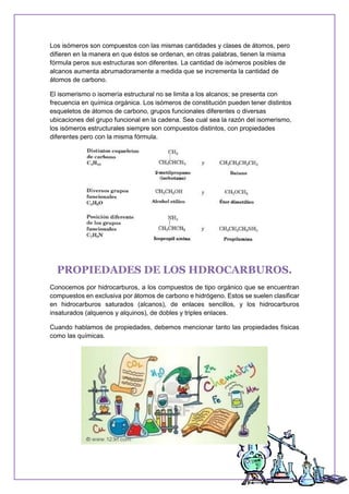 Los isómeros son compuestos con las mismas cantidades y clases de átomos, pero
difieren en la manera en que éstos se ordenan, en otras palabras, tienen la misma
fórmula peros sus estructuras son diferentes. La cantidad de isómeros posibles de
alcanos aumenta abrumadoramente a medida que se incrementa la cantidad de
átomos de carbono.
El isomerismo o isomería estructural no se limita a los alcanos; se presenta con
frecuencia en química orgánica. Los isómeros de constitución pueden tener distintos
esqueletos de átomos de carbono, grupos funcionales diferentes o diversas
ubicaciones del grupo funcional en la cadena. Sea cual sea la razón del isomerismo,
los isómeros estructurales siempre son compuestos distintos, con propiedades
diferentes pero con la misma fórmula.
PROPIEDADES DE LOS HDROCARBUROS.
Conocemos por hidrocarburos, a los compuestos de tipo orgánico que se encuentran
compuestos en exclusiva por átomos de carbono e hidrógeno. Estos se suelen clasificar
en hidrocarburos saturados (alcanos), de enlaces sencillos, y los hidrocarburos
insaturados (alquenos y alquinos), de dobles y triples enlaces.
Cuando hablamos de propiedades, debemos mencionar tanto las propiedades físicas
como las químicas.
 