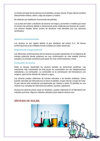 La fuente principal de los alcanos es el petróleo y el gas natural. El gas natural contiene
básicamente metano, etano y algo de propano y butano.
Se obtienen por destilación fraccionada del petróleo.
Los puntos de fusión y ebullición de alcanos son bajos y aumentan a medida que crece
el número de carbonos debido a interacciones entre moléculas por fuerzas de London.
Los alcanos lineales tienen puntos de ebullición más elevados que sus isómeros
ramificados.
Isómeros conformacionales
Los alcanos no son rígidos debido al giro alrededor del enlace C-C. Se llaman
conformaciones a las múltiples formas creadas por estas rotaciones.
Diagramas de energía potencial
Las diferentes conformaciones de los alcanos se puede representar en un diagrama de
energía potencial donde podemos ver que conformación es más estable (mínima
energía) y la energía necesaria para pasar de unas conformaciones a otras.
Combustión de alcanos
Dada su escasa reactividad los alcanos también se denominan parafinas. Las
reacciones más importantes de este grupo de compuestos son las halogenaciones
radicalarias y la combustión. La combustión es la combinación del hidrocarburo con
oxígeno, para formar dióxido de carbono y agua.
Los alcanos pueden obtenerse de fuentes naturales o de fuentes sintéticas. Como
fuentes naturales de hidrocarburos se tiene el petróleo, el gas natural y el gas de hulla.
El gas natural está constituido principalmente por metano y etano. El petróleo es una
mezcla muy compleja de hidrocarburos sólidos, líquidos y gaseosos.
Aunque los alcanos pocas veces se sintetizan, pueden obtenerse en el laboratorio por
métodos químicos. Algunos métodos utilizados para obtener alcanos son:
SÍNTESIS DE KOLBE.
 