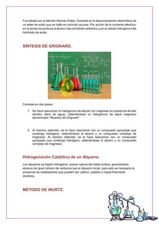 Fue ideado por el alemán Herman Kolbe. Consiste en la descomposición electrolítica de
un éster de sodio que se halla en solución acuosa. Por acción de la corriente eléctrica,
en el ánodo se produce el alcano mas anhídrido carbónico y en el cátodo hidrogeno más
hidróxido de sodio.
SÍNTESIS DE GRIGNARD.
Consiste en dos pasos:
1. Se hace reaccionar un halogenuro de alquilo con magnesio en presencia de éter
anhidro (libre de agua), obteniéndose un halogenuro de alquil magnesio
denominado “Reactivo de Grignard"
2. Al reactivo obtenido, se le hace reaccionar con un compuesto apropiado que
contenga hidrógeno, obteniéndose el alcano y un compuesto complejo de
magnesio. Al reactivo obtenido, se le hace reaccionar con un compuesto
apropiado que contenga hidrógeno, obteniéndose el alcano y un compuesto
complejo de magnesio.
Hidrogenación Catalítica de un Alqueno.
Los alquenos se logran hidrogenar, previa ruptura del doble enlace, generándose
alcanos de igual número de carbonos que el alqueno inicial, para esto es necesario la
presencia de catalizadores que pueden ser: platino, paladio o niquel finamente
divididos.
METODO DE WURTZ.
 