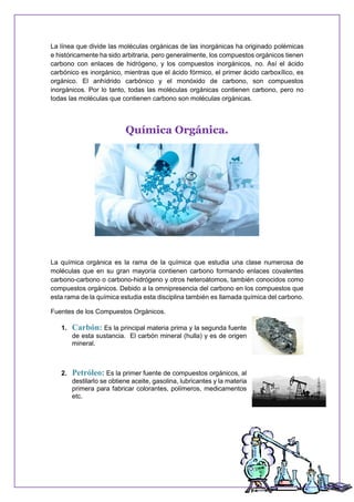 La línea que divide las moléculas orgánicas de las inorgánicas ha originado polémicas
e históricamente ha sido arbitraria, pero generalmente, los compuestos orgánicos tienen
carbono con enlaces de hidrógeno, y los compuestos inorgánicos, no. Así el ácido
carbónico es inorgánico, mientras que el ácido fórmico, el primer ácido carboxílico, es
orgánico. El anhídrido carbónico y el monóxido de carbono, son compuestos
inorgánicos. Por lo tanto, todas las moléculas orgánicas contienen carbono, pero no
todas las moléculas que contienen carbono son moléculas orgánicas.
Química Orgánica.
La química orgánica es la rama de la química que estudia una clase numerosa de
moléculas que en su gran mayoría contienen carbono formando enlaces covalentes
carbono-carbono o carbono-hidrógeno y otros heteroátomos, también conocidos como
compuestos orgánicos. Debido a la omnipresencia del carbono en los compuestos que
esta rama de la química estudia esta disciplina también es llamada química del carbono.
Fuentes de los Compuestos Orgánicos.
1. Carbón: Es la principal materia prima y la segunda fuente
de esta sustancia. El carbón mineral (hulla) y es de origen
mineral.
2. Petróleo: Es la primer fuente de compuestos orgánicos, al
destilarlo se obtiene aceite, gasolina, lubricantes y la materia
primera para fabricar colorantes, polímeros, medicamentos
etc.
 