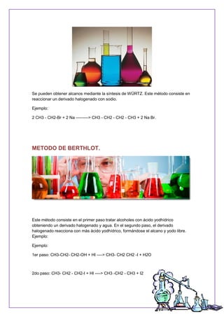 Se pueden obtener alcanos mediante la síntesis de WÜRTZ. Este método consiste en
reaccionar un derivado halogenado con sodio.
Ejemplo:
2 CH3 - CH2-Br + 2 Na ---------> CH3 - CH2 - CH2 - CH3 + 2 Na Br.
METODO DE BERTHLOT.
Este método consiste en el primer paso tratar alcoholes con ácido yodhídrico
obteniendo un derivado halogenado y agua. En el segundo paso, el derivado
halogenado reacciona con más ácido yodhídrico, formándose el alcano y yodo libre.
Ejemplo:
Ejemplo:
1er paso: CH3-CH2- CH2-OH + HI ----> CH3- CH2 CH2 -I + H2O
2do paso: CH3- CH2 - CH2-I + HI ----> CH3 -CH2 - CH3 + I2
 