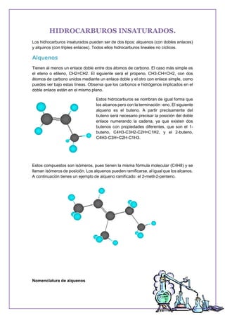 HIDROCARBUROS INSATURADOS.
Los hidrocarburos insaturados pueden ser de dos tipos: alquenos (con dobles enlaces)
y alquinos (con triples enlaces). Todos ellos hidrocarburos lineales no cíclicos.
Alquenos
Tienen al menos un enlace doble entre dos átomos de carbono. El caso más simple es
el eteno o etileno, CH2=CH2. El siguiente será el propeno, CH3-CH=CH2, con dos
átomos de carbono unidos mediante un enlace doble y el otro con enlace simple, como
puedes ver bajo estas líneas. Observa que los carbonos e hidrógenos implicados en el
doble enlace están en el mismo plano.
Estos hidrocarburos se nombran de igual forma que
los alcanos pero con la terminación -eno. El siguiente
alqueno es el buteno. A partir precisamente del
buteno será necesario precisar la posición del doble
enlace numerando la cadena, ya que existen dos
butenos con propiedades diferentes, que son el 1-
buteno, C4H3-C3H2-C2H=C1H2, y el 2-buteno,
C4H3-C3H=C2H-C1H3.
Estos compuestos son isómeros, pues tienen la misma fórmula molecular (C4H8) y se
llaman isómeros de posición. Los alquenos pueden ramificarse, al igual que los alcanos.
A continuación tienes un ejemplo de alqueno ramificado: el 2-metil-2-penteno.
Nomenclatura de alquenos
 