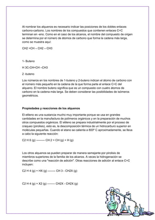 Al nombrar los alquenos es necesario indicar las posiciones de los dobles enlaces
carbono-carbono. Los nombres de los compuestos que contienen enlaces C=C
terminan en -eno. Como en el caso de los alcanos, el nombre del compuesto de origen
se determina por el número de átomos de carbono que forma la cadena más larga,
como se muestra aquí:
CH2 =CH – CH2 – CH3
1- Buteno
H 3C-CH=CH –CH3
2 -buteno
Los números en los nombres de 1-buteno y 2-buteno indican el átomo de carbono con
el número más pequeño en la cadena de la que forma parte el enlace C=C del
alqueno. El nombre buteno significa que es un compuesto con cuatro átomos de
carbono en la cadena más larga. Se deben considerar las posibilidades de isómeros
geométricos.
Propiedades y reacciones de los alquenos
El etileno es una sustancia mucho muy importante porque se usa en grandes
cantidades en la manufactura de polímeros orgánicos y en la preparación de muchos
otros compuestos orgánicos. El etileno se prepara industrialmente por el proceso de
craqueo (pirolisis), esto es, la descomposición térmica de un hidrocarburo superior en
moléculas pequeñas. Cuando el etano se calienta a 800º C aproximadamente, se lleva
a cabo la siguiente reacción:
C2 H 6 (g) --------- CH 2 = CH (g) + H (g)
Los otros alquenos se pueden preparar de manera semejante por pirolisis de
miembros superiores de la familia de los alcanos. A veces la hidrogenación se
describe como una "reacción de adición". Otras reacciones de adición al enlace C=C
incluyen:
C2 H 4 (g) + HX (g) -------- CH 3 - CH2X (g)
C2 H 4 (g) + X2 (g) -------- CH2X - CH2X (g)
 