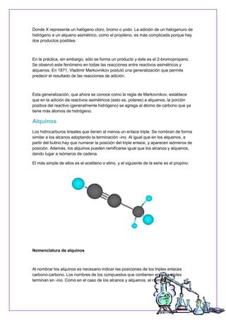 Donde X representa un halógeno cloro, bromo o yodo. La adición de un halogenuro de
hidrógeno a un alqueno asimétrico, como el propileno, es más complicada porque hay
dos productos posibles:
En la práctica, sin embargo, sólo se forma un producto y éste es el 2-bromopropano.
Se observó este fenómeno en todas las reacciones entre reactivos asimétricos y
alquenos. En 1871, Vladimir Markovnikov postuló una generalización que permite
predecir el resultado de las reacciones de adición.
Esta generalización, que ahora se conoce como la regla de Markovnikov, establece
que en la adición de reactivos asimétricos (esto es, polares) a alquenos, la porción
positiva del reactivo (generalmente hidrógeno) se agrega al átomo de carbono que ya
tiene más átomos de hidrógeno.
Alquinos
Los hidrocarburos lineales que tienen al menos un enlace triple. Se nombran de forma
similar a los alcanos adoptando la terminación -ino. Al igual que en los alquenos, a
partir del butino hay que numerar la posición del triple enlace, y aparecen isómeros de
posición. Además, los alquinos pueden ramificarse igual que los alcanos y alquenos,
dando lugar a isómeros de cadena.
El más simple de ellos es el acetileno o etino, y el siguiente de la serie es el propino.
Nomenclatura de alquinos
Al nombrar los alquinos es necesario indicar las posiciones de los triples enlaces
carbono-carbono. Los nombres de los compuestos que contienen enlaces triples
terminan en -ino. Como en el caso de los alcanos y alquenos, el nombre del
 