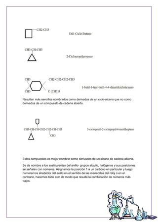 Resultan más sencillos nombrarlos como derivados de un ciclo-alcano que no como
derivados de un compuesto de cadena abierta.
Estos compuestos es mejor nombrar como derivados de un alcano de cadena abierta.
Se da nombre a los sustituyentes del anillo- grupos alquilo, halógenos y sus posiciones
se señalan con números. Asignamos la posición 1 a un carbono en particular y luego
numeramos alrededor del anillo en el sentido de las manecillas del reloj o en el
contrario, hacemos todo esto de modo que resulte la combinación de números más
bajos.
 