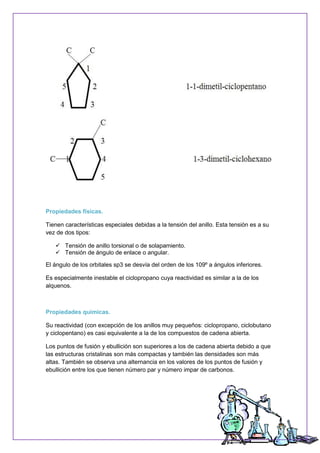 Propiedades físicas.
Tienen características especiales debidas a la tensión del anillo. Esta tensión es a su
vez de dos tipos:
 Tensión de anillo torsional o de solapamiento.
 Tensión de ángulo de enlace o angular.
El ángulo de los orbitales sp3 se desvía del orden de los 109º a ángulos inferiores.
Es especialmente inestable el ciclopropano cuya reactividad es similar a la de los
alquenos.
Propiedades químicas.
Su reactividad (con excepción de los anillos muy pequeños: ciclopropano, ciclobutano
y ciclopentano) es casi equivalente a la de los compuestos de cadena abierta.
Los puntos de fusión y ebullición son superiores a los de cadena abierta debido a que
las estructuras cristalinas son más compactas y también las densidades son más
altas. También se observa una alternancia en los valores de los puntos de fusión y
ebullición entre los que tienen número par y número impar de carbonos.
 
