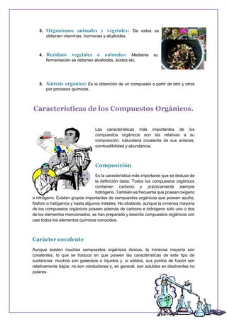 3. Organismos animales y vegetales: De estos se
obtienen vitaminas, hormonas y alcaloides.
4. Residuos vegetales o animales: Mediante su
fermentación se obtienen alcaloides, ácidos etc.
5. Síntesis orgánica: Es la obtención de un compuesto a partir de otro y otros
por procesos químicos.
Características de los Compuestos Orgánicos.
Las características más importantes de los
compuestos orgánicos son las relativas a su
composición, naturaleza covalente de sus enlaces,
combustibilidad y abundancia.
Composición
Es la característica más importante que se deduce de
la definición dada. Todos los compuestos orgánicos
contienen carbono y prácticamente siempre
hidrógeno. También es frecuente que posean oxígeno
o nitrógeno. Existen grupos importantes de compuestos orgánicos que poseen azufre,
fósforo o halógenos y hasta algunos metales. No obstante, aunque la inmensa mayoría
de los compuestos orgánicos poseen además de carbono e hidrógeno sólo uno o dos
de los elementos mencionados, se han preparado y descrito compuestos orgánicos con
casi todos los elementos químicos conocidos.
Carácter covalente
Aunque existen muchos compuestos orgánicos iónicos, la inmensa mayoría son
covalentes, lo que se traduce en que poseen las características de este tipo de
sustancias: muchos son gaseosos o líquidos y, si sólidos, sus puntos de fusión son
relativamente bajos; no son conductores y, en general, son solubles en disolventes no
polares.
 