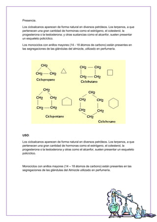 Presencia.
Los cicloalcanos aparecen de forma natural en diversos petróleos. Los terpenos, a que
pertenecen una gran cantidad de hormonas como el estrógeno, el colesterol, la
progesterona o la testosterona; y otras sustancias como el alcanfor, suelen presentar
un esqueleto policíclico.
Los monociclos con anillos mayores (14 - 18 átomos de carbono) están presentes en
las segregaciones de las glándulas del almizcle, utilizado en perfumería.
USO:
Los cicloalcanos aparecen de forma natural en diversos petróleos. Los terpenos, a que
pertenecen una gran cantidad de hormonas como el estrógeno, el colesterol, la
progesterona o la testosterona y otras como el alcanfor, suelen presentar un esqueleto
policíclico.
Monociclos con anillos mayores (14 – 18 átomos de carbono) están presentes en las
segregaciones de las glándulas del Almizcle utilizado en perfumería.
 