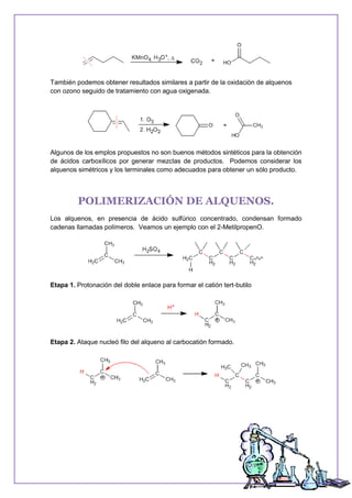 También podemos obtener resultados similares a partir de la oxidación de alquenos
con ozono seguido de tratamiento con agua oxigenada.
Algunos de los emplos propuestos no son buenos métodos sintéticos para la obtención
de ácidos carboxílicos por generar mezclas de productos. Podemos considerar los
alquenos simétricos y los terminales como adecuados para obtener un sólo producto.
POLIMERIZACIÓN DE ALQUENOS.
Los alquenos, en presencia de ácido sulfúrico concentrado, condensan formado
cadenas llamadas polímeros. Veamos un ejemplo con el 2-MetilpropenO.
Etapa 1. Protonación del doble enlace para formar el catión tert-butilo
Etapa 2. Ataque nucleó filo del alqueno al carbocatión formado.
 