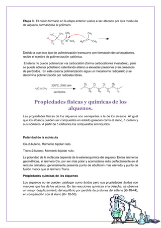 Etapa 3. El catión formado en la etapa anterior vuelve a ser atacado por otra molécula
de alqueno, formándose el polímero.
Debido a que este tipo de polimerización transcurre con formación de carbocationes,
recibe el nombre de polimerización catiónica.
El eteno no puede polimerizar vía carbocatión (forma carbocationes inestables), pero
se puede obtener polietileno calentando etileno a elevadas presiones y en presencia
de peróxidos. En este caso la polimerización sigue un mecanismo radicalario y se
denomina polimerización por radicales libres.
Propiedades físicas y químicas de los
alquenos.
Las propiedades físicas de los alquenos son semejantes a la de los alcanos. Al igual
que los alcanos pueden ser compuestos en estado gaseoso como el eteno, 1-buteno y
sus isómeros. A partir de 5 carbonos los compuestos son líquidos.
Polaridad de la molécula
Cis-2-buteno. Momento bipolar neto.
Trans-2-buteno. Momento bipolar nulo.
La polaridad de la molécula depende de la estereoquímica del alqueno. En los isómeros
geométricos, el isómero Cis, por ser más polar y acomodarse más perfectamente en el
retículo cristalino, generalmente presenta punto de ebullición más elevado y punto de
fusión menor que el isómero Trans.
Propiedades químicas de los alquenos
Los alquenos no se pueden catalogar como ácidos pero sus propiedades ácidas son
mayores que las de los alcanos. En las reacciones químicas a la derecha, se observa
un mayor desplazamiento del equilibrio por perdida de protones del etileno (K=10-44),
en comparación con el etano (K= 10-50).
 