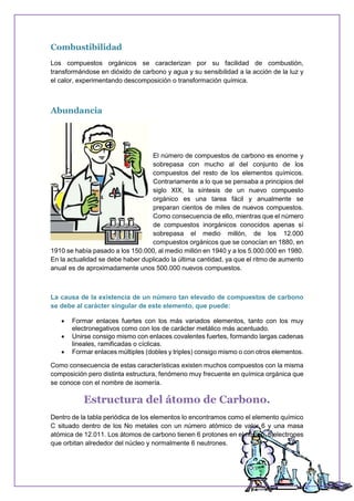 Combustibilidad
Los compuestos orgánicos se caracterizan por su facilidad de combustión,
transformándose en dióxido de carbono y agua y su sensibilidad a la acción de la luz y
el calor, experimentando descomposición o transformación química.
Abundancia
El número de compuestos de carbono es enorme y
sobrepasa con mucho al del conjunto de los
compuestos del resto de los elementos químicos.
Contrariamente a lo que se pensaba a principios del
siglo XIX, la síntesis de un nuevo compuesto
orgánico es una tarea fácil y anualmente se
preparan cientos de miles de nuevos compuestos.
Como consecuencia de ello, mientras que el número
de compuestos inorgánicos conocidos apenas sí
sobrepasa el medio millón, de los 12.000
compuestos orgánicos que se conocían en 1880, en
1910 se había pasado a los 150.000, al medio millón en 1940 y a los 5.000.000 en 1980.
En la actualidad se debe haber duplicado la última cantidad, ya que el ritmo de aumento
anual es de aproximadamente unos 500.000 nuevos compuestos.
La causa de la existencia de un número tan elevado de compuestos de carbono
se debe al carácter singular de este elemento, que puede:
 Formar enlaces fuertes con los más variados elementos, tanto con los muy
electronegativos como con los de carácter metálico más acentuado.
 Unirse consigo mismo con enlaces covalentes fuertes, formando largas cadenas
lineales, ramificadas o cíclicas.
 Formar enlaces múltiples (dobles y triples) consigo mismo o con otros elementos.
Como consecuencia de estas características existen muchos compuestos con la misma
composición pero distinta estructura, fenómeno muy frecuente en química orgánica que
se conoce con el nombre de isomería.
Estructura del átomo de Carbono.
Dentro de la tabla periódica de los elementos lo encontramos como el elemento químico
C situado dentro de los No metales con un número atómico de valor 6 y una masa
atómica de 12.011. Los átomos de carbono tienen 6 protones en el núcleo, 6 electrones
que orbitan alrededor del núcleo y normalmente 6 neutrones.
 