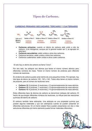 Tipos de Carbono.
 Carbonos primarios: cuando un átomo de carbono está unido a otro de
carbono. (Los hidrógenos, aunque por lo general suelen ser 3, se agrupan en
esta tipo).
 Carbonos secundarios: están unidos a otros dos carbonos.
 Carbonos terciarios: están unidos a otros tres carbonos.
 Carbonos cuaternarios: están unidos a otros cuatro carbonos.
Si solo hay un átomo de carbono se llama "único".
Por otro lado, los isótopos son átomos que tienen el mismo número atómico pero
diferentes números de masa. Tienen el mismo número de protones pero diferente
número de neutrones.
En el átomo de carbono puede variar dentro de unos pequeños límites. Por ejemplo, hay
tres tipos de átomo de carbono 12C, 13C y 14C. Todos ellos tienen el mismo número
de protones, pero el número de neutrones varía.
 Carbono 12: 6 protones, 6 neutrones y 12 aproximadamente de masa atómica.
 Carbono 13: 6 protones, 7 neutrones y 13 aproximadamente de masa atómica.
 Carbono 13: 6 protones, 8 neutrones y 14 aproximadamente de masa atómica.
Estos diferentes tipos de átomos de carbono se denominan isótopos del carbono. El
hecho de que tengan diferentes números de neutrones, no influye para las reacciones
químicas del átomo de carbono.
El carbono también tiene alotropías. Una alotropía es una propiedad química que
poseen algunos materiales y que son alotrópicos cuando se pueden presentar en
diferentes estructuras. En el mismo estado físico pueden presentarse con dos o más
estructuras diferentes (el mismo elemento puede formar materiales diferentes).
 