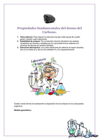 Propiedades fundamentales del átomo del
Carbono.
1. Tetra-valencia: Para adquirir la estructura de gas noble (grupo B), puede
ganar o perder cuatro electrones.
2. Estabilidad de enlaces: Por el reducido volumen del átomo los enlaces
covalentes son fuentes y estables por lo cual puede formar cadenas con
números de átomos de carbono ilimitado.
3. Estructura tetra-tónica: Los cuatro electrones de valencia se hayan situados,
dos en el orbitar 25 y dos en los orbitales Px y Py respectivamente.
Existen varias formas de representar la disposición de los enlaces en los compuestos
orgánicos:
Modelo geométrico:
 