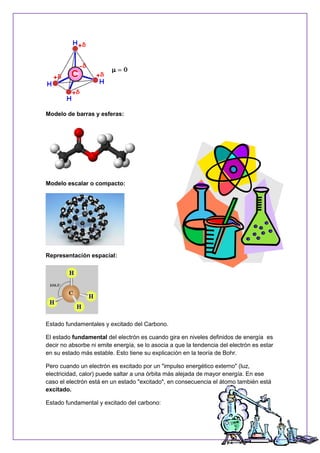 Modelo de barras y esferas:
Modelo escalar o compacto:
Representación espacial:
Estado fundamentales y excitado del Carbono.
El estado fundamental del electrón es cuando gira en niveles definidos de energía es
decir no absorbe ni emite energía, se lo asocia a que la tendencia del electrón es estar
en su estado más estable. Esto tiene su explicación en la teoría de Bohr.
Pero cuando un electrón es excitado por un "impulso energético externo" (luz,
electricidad, calor) puede saltar a una órbita más alejada de mayor energía. En ese
caso el electrón está en un estado "excitado", en consecuencia el átomo también está
excitado.
Estado fundamental y excitado del carbono:
 