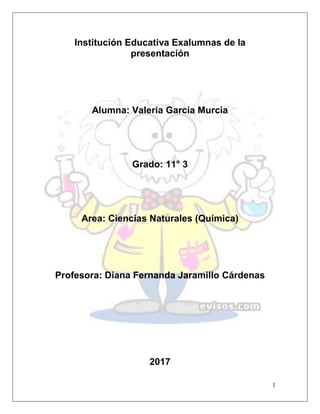 1
Institución Educativa Exalumnas de la
presentación
Alumna: Valeria Garcia Murcia
Grado: 11° 3
Area: Ciencias Naturales (Química)
Profesora: Diana Fernanda Jaramillo Cárdenas
2017
 