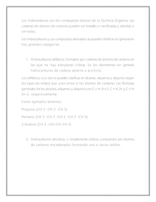 Los hidrocarburos son los compuestos básicos de la Química Orgánica. Las
cadenas de átomos de carbono pueden ser lineales o ramificadas y abiertas o
cerradas.
Los hidrocarburos y sus compuestos derivados se pueden clasificar en general en
tres grandes categorías:
1. Hidrocarburos alifáticos, formados por cadenas de átomos de carbono en
las que no hay estructuras cíclicas. Se les denominan en general,
hidrocarburos de cadena abierta o acíclicos.
Los alifáticos, a su vez se pueden clasificar en alcanos, alquenos y alquinos según
los tipos de enlace que unen entre sí los átomos de carbono. Las fórmulas
generales de los alcanos, alquenos y alquinos son C n H 2n+2, C n H 2n y C n H
2n-2, respectivamente.
Como ejemplos tenemos:
Propano (CH 3 -CH 2 -CH 3)
Pentano (CH 3 -CH 2 -CH 2 -CH 2 -CH 3)
2-buteno (CH 3 -CH=CH-CH 3)
2. Hidrocarburos alicíclicos, o simplemente cíclicos, compuestos por átomos
de carbono encadenados formando uno o varios anillos.
 