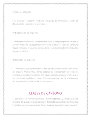 Síntesis de alquinos
Los alquinos se obtienen mediante reacciones de eliminación a partir de
dihaloalcanos vecinales o geminales.
Hidrogenación de alquinos
La hidrogenación catalítica los convierte en alcanos, aunque es posible parar en el
alqueno mediante catalizadores envenenados (lindlar). El sodio en amoniaco
líquido hidrogena el alquino a alqueno trans, reacción conocida como reducción
monoelectrónica.
Reactividad de alquinos
El sulfúrico acuoso en presencia de sulfato de mercurio como catalizador hidrata
los alquinos Markovnikov, dando cetonas. La hidroboración con boranos
impedidos, seguida de oxidación con agua oxigenada, produce enoles que se
tautomerizan a aldehídos o cetonas. El bromo molecular y los HX se adicionan a
los alquinos de forma similar a los aquenos.
CLASES DE CARBONO
El carbono es un elemento químico de número atómico 6 y símbolo C. Como
miembro del grupo de los carbonoideos de la tabla periódica de los elementos.
Es sólido a temperatura ambiente. Dependiendo de las condiciones de formación,
 
