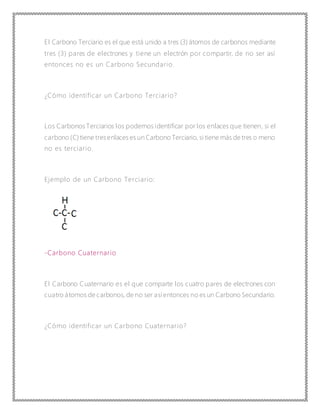 El Carbono Terciario es el que está unido a tres (3) átomos de carbonos mediante
tres (3) pares de electrones y tiene un electrón por compartir, de no ser así
entonces no es un Carbono Secundario.
¿Cómo identificar un Carbono Terciario?
Los Carbonos Terciarios los podemos identificar por los enlaces que tienen, si el
carbono (C) tiene tresenlaces es un Carbono Terciario, si tiene más de tres o meno
no es terciario.
Ejemplo de un Carbono Terciario:
-Carbono Cuaternario
El Carbono Cuaternario es el que comparte los cuatro pares de electrones con
cuatro átomos de carbonos, de no ser asíentonces no es un Carbono Secundario.
¿Cómo identificar un Carbono Cuaternario?
 