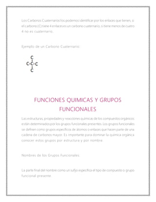 Los Carbonos Cuaternarios los podemos identificar por los enlaces que tienen, si
el carbono (C) tiene 4 enlaceses un carbono cuaternario, si tiene menos de cuatro
4 no es cuaternario.
Ejemplo de un Carbono Cuaternario:
FUNCIONES QUIMICAS Y GRUPOS
FUNCIONALES
Las estructuras, propiedades y reacciones químicas de los compuestos orgánicos
están determinados por los grupos funcionales presentes. Los grupos funcionales
se definen como grupos específicos de átomos o enlaces que hacen parte de una
cadena de carbonos mayor. Es importante para dominar la química orgánica
conocer estos grupos por estructura y por nombre.
Nombres de los Grupos Funcionales:
La parte final del nombre como un sufijo especifica el tipo de compuesto o grupo
funcional presente.
 