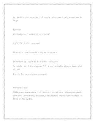 La raíz del nombre especifica el número de carbonos en la cadena continua más
larga.
Ejemplo:
Un alcohol de 3 carbonos se nombra:
CH3CH2CH2-OH : propanol
El nombre se obtiene de la siguiente manera:
El nombre de la raíz de 3 carbonos : propano.
Se quita la “o” final y se agrega “ol” al final para indicar el grupo funcional: el
alcohol.
De esta forma se obtiene propanol.
Nombrar éteres
El Oxígeno se encuentra en el intermedio de una cadena de carbonos (o se puede
considerar como uniendo dos cadenas de carbonos), luego el nombre del éter se
toma en dos partes.
 