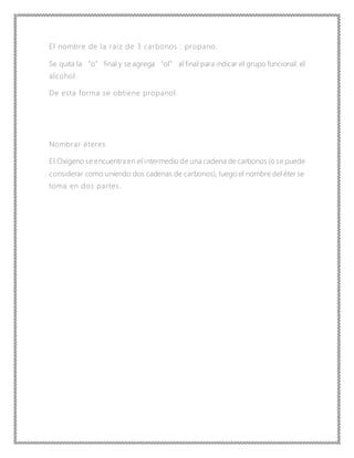 El nombre de la raíz de 3 carbonos : propano.
Se quita la “o” final y se agrega “ol” al final para indicar el grupo funcional: el
alcohol.
De esta forma se obtiene propanol.
Nombrar éteres
El Oxígeno se encuentra en el intermedio de una cadena de carbonos (o se puede
considerar como uniendo dos cadenas de carbonos), luego el nombre del éter se
toma en dos partes.
 