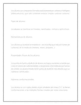 Los alcanos son compuestos formados exclusivamente por carbono e hidrógeno
(hidrocarburos), que solo contienen enlaces simples carbono -carbono.
Tipos de alcanos
Los alcanos se clasifican en lineales, ramificados, cíclicos y policíclicos.
Nomenclatura de alcanos
Los alcanos se nombran terminando en -ano el prefijo que indica el número de
carbonos de la molécula (metano, etano, propano...)
Propiedades físicas de los alcanos
Los puntos de fusión y ebullición de alcanos son bajos y aumentan a medida que
crece el número de carbonos debido a interacciones entre moléculas por fuerzas
de London. Los alcanos lineales tienen puntos de ebullición más elevados que sus
isómeros ramificados.
Isómeros conformacionales
Los alcanos no son rígidos debido al giro alrededor del enlace C-C. Se llaman
conformaciones a las múltiples formas creadas por estas rotaciones.
 