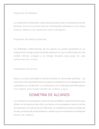 Proyección de Newman
La energía de las diferentes conformaciones puede verse en las proyecciones de
Newman. Así en el caso del etano la conformación eclipsada es l a de mayor
energía, debido a las repulsiones entre hidrógenos.
Diagramas de energía potencial
Las diferentes conformaciones de los alcanos se puede representar en un
diagrama de energía potencial donde podemos ver que conformación es más
estable (mínima energía) y la energía necesaria para pasar de unas
conformaciones a otras.
Combustión de alcanos
Dada su escasa reactividad los alcanos también se denominan parafinas. Las
reacciones más importantes de este grupo de compuestosson las halogenaciones
radicalarias y la combustión. La combustión es la combinación del hidrocarburo
con oxígeno, para formar dióxido de carbono y agua .
ISOMETRIA DE ALCANOS
Los isómeros son compuestoscon las mismas cantidades y clases de átomos, pero
difieren en la manera en que éstos se ordenan, en otras palabras, tienen la misma
fórmula peros sus estructuras son diferentes. La cantidad de isómeros posibles de
alcanos aumenta abrumadoramente a medida que se incrementa la cantidad de
átomos de carbono.
 