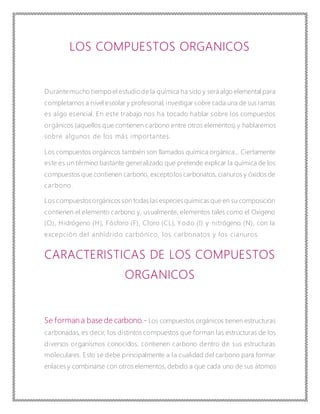 LOS COMPUESTOS ORGANICOS
Durantemucho tiempo el estudiode la química ha sido y será algo elemental para
completarnos a nivel escolar y profesional, investigar sobre cada una de sus ramas
es algo esencial. En este trabajo nos ha tocado hablar sobre los compuestos
orgánicos (aquellos que contienen carbono entre otros elementos) y hablaremos
sobre algunos de los más importantes.
Los compuestos orgánicos también son llamados química orgánica... Ciertamente
este es un término bastante generalizado que pretende explicar la química de los
compuestos que contienen carbono, exceptolos carbonatos, cianuros y óxidos de
carbono.
Los compuestosorgánicos son todas las especiesquímicas que en su composición
contienen el elemento carbono y, usualmente, elementos tales como el Oxígeno
(O), Hidrógeno (H), Fósforo (F), Cloro (CL), Yodo (I) y nitrógeno (N), con la
excepción del anhídrido carbónico, los carbonatos y los cianuros.
CARACTERISTICAS DE LOS COMPUESTOS
ORGANICOS
Se forman a base de carbono.- Los compuestos orgánicos tienen estructuras
carbonadas, es decir, los distintos compuestos que forman las estructuras de los
diversos organismos conocidos, contienen carbono dentro de sus estructuras
moleculares. Esto se debe principalmente a la cualidad del carbono para formar
enlaces y combinarse con otros elementos, debido a que cada uno de sus átomos
 