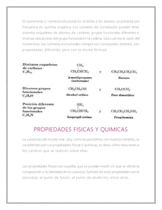 El isomerismo o isomería estructural no se limita a los alcanos; se presenta con
frecuencia en química orgánica. Los isómeros de constitución pueden tener
distintos esqueletos de átomos de carbono, grupos funcionales diferentes o
diversas ubicaciones del grupo funcional en la cadena. Sea cual sea la razón del
isomerismo, los isómeros estructurales siempre son compuestos distintos, con
propiedades diferentes pero con la misma fórmula.
PROPIEDADES FISICAS Y QUIMICAS
La sustancias del mundo real , tal y como las percibimos con nuestros sentidos, se
caracterizan por sus propiedades físicas o químicas, es decir, cómo reaccionan a
los cambios que se realicen sobre ellas.
Las propiedades físicas son aquellas que se pueden medir sin que se afecte la
composición o la identidad de la sustancia. Ejemplo de estas propiedades son la
densidad, el punto de fusión, el punto de ebullición, entre otras.
 
