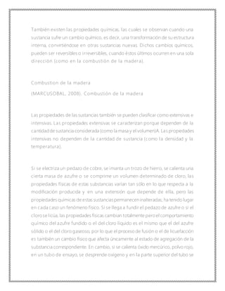 También existen las propiedades químicas, las cuales se observan cuando una
sustancia sufre un cambio químico, es decir, una transformación de su estructura
interna, convirtiéndose en otras sustancias nuevas. Dichos cambios químicos,
pueden ser reversibles o irreversibles, cuando éstos últimos ocurren en una sola
dirección (como en la combustión de la madera).
Combustion de la madera
(MARCUSOBAL, 2008). Combustión de la madera
Las propiedades de las sustancias también se pueden clasificar como extensivas e
intensivas. Las propiedades extensivas se caracterizan porque dependen de la
cantidadde sustancia considerada (como la masa y el volumen)A. Las propiedades
intensivas no dependen de la cantidad de sustancia (como la densidad y la
temperatura).
Si se electriza un pedazo de cobre, se imanta un trozo de hierro, se calienta una
cierta masa de azufre o se comprime un volumen determinado de cloro, las
propiedades físicas de estas substancias varían tan sólo en lo que respecta a la
modificación producida y en una extensión que depende de ella, pero las
propiedades químicas de estas sustanciaspermanecen inalteradas; ha tenido lugar
en cada caso un fenómeno físico. Si se llega a fundir el pedazo de azufre o si el
clorose licúa, las propiedades físicas cambian totalmente peroel comportamiento
químico del azufre fundido o el del cloro líquido es el mismo que el del azufre
sólido o el del cloro gaseoso, por lo que el proceso de fusión o el de licuefacción
es también un cambio físico que afecta únicamente al estado de agregación de la
substancia correspondiente. En cambio, si se calienta óxido mercúrico, polvo rojo,
en un tubo de ensayo, se desprende oxígeno y en la parte superior del tubo se
 