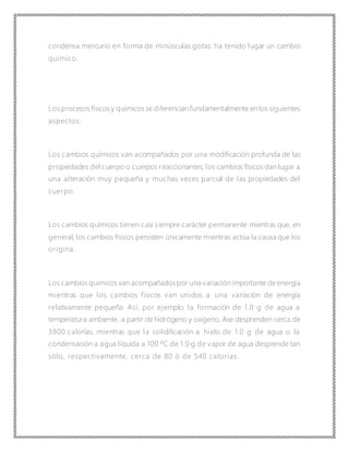 condensa mercurio en forma de minúsculas gotas: ha tenido lugar un cambio
químico.
Los procesos físicos y químicos se diferencian fundamentalmente en los siguientes
aspectos:
Los cambios químicos van acompañados por una modificación profunda de las
propiedades del cuerpo o cuerpos reaccionantes; los cambios físicos dan lugar a
una alteración muy pequeña y muchas veces parcial de las propiedades del
cuerpo.
Los cambios químicos tienen casi siempre carácter permanente mientras que, en
general, los cambios físicos persisten únicamente mientras actúa la causa que los
origina.
Los cambios químicos van acompañadospor una variación importante de energía
mientras que los cambios físicos van unidos a una variación de energía
relativamente pequeña. Así, por ejemplo, la formación de 1.0 g de agua a
temperatura ambiente, a partir de hidrógeno y oxígeno, Ase desprenden cerca de
3800 calorías, mientras que la solidificación a hielo de 1.0 g de agua o la
condensación a agua líquida a 100 ºC de 1.0 g de vapor de agua desprende tan
sólo, respectivamente, cerca de 80 ó de 540 calorías.
 