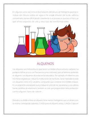 En algunos casos, tal como en la disolución del cloruro de hidrógeno gaseoso o
incluso del cloruro sódico en agua o la simple dilución del ácido sulfúrico
concentrado, parece difícil decidir claramente si un proceso es químico o físico, ya
que ofrece aspectos de uno y otro tipo de transformaciones.
ALQUENOS
Los alquenos son hidrocarburos que tienen un doble enlace carbono-carbono. La
palabra olefina se usa con frecuencia como sinónimo, pero el término preferido
es alqueno. Los alquenos abundan en la naturaleza. Por ejemplo, el etileno es una
hormona vegetal que induce la maduración de las frutas. Sería imposible la vida
sin alquenos como el b-caroteno, compuesto que contiene once dobles enlaces.
Es un pigmento anaranjado que produce el color de las zanahorias y una valiosa
fuente dietética de vitamina A; también se cree que proporciona cierta protección
contra algunos tipos de cáncer.
Debido a su doble enlace un alqueno tiene menos hidrógenos que un alcano con
la misma cantidad de carbonos, CnH2n para el alqueno versus, CnH2n+2 para el
 