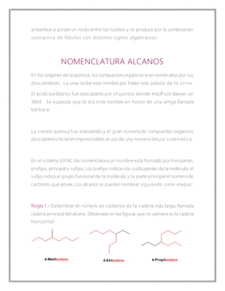 antienlace p posee un nodo entre los núcleos y se produce por la combinación
sustractiva de lóbulos con distintos signos algebraicos.
NOMENCLATURA ALCANOS
En los orígenes de la química, los compuestos orgánicos eran nombrados por sus
descubridores. La urea recibe este nombre por haber sido aislada de la orina.
El ácido barbitúrico fue descubierto por el químico alemán Adolf von Baeyer, en
1864. Se especula que le dio este nombre en honor de una amiga llamada
bárbara.
La ciencia química fue avanzando y el gran número de compuestos orgánicos
descubiertos hicieron imprescindible el uso de una nomenclatura sistemática.
En el sistema IUPAC de nomenclatura un nombre está formado por tres partes:
prefijos, principal y sufijos; Los prefijos indican los sustituyentes de la molécula; el
sufijo indica el grupo funcional de la molécula; y la parte principal el número de
carbonos que posee. Los alcanos se pueden nombrar siguiendo siete etapas:
Regla 1.- Determinar el número de carbonos de la cadena más larga, llamada
cadena principal del alcano. Obsérvese en las figuras que no siempre es la cadena
horizontal.
 