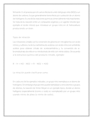 Nitración. Es el proceso por el cual se efectúa la unión del grupo nitro (NO2) a un
átomo de carbono, lo que generalmente tiene efecto por sustitución de un átomo
de hidrógeno.Es una de las reacciones químicas comercialmente másimportantes.
Se trata de la reacción entre un compuesto orgánico y un agente nitrante (por
ejemplo el ácido nítrico) que introduce un grupo nitro en el hidrocarburo
produciendo un éster.
Tipos de nitración
Las nitraciones simples son la conversión de glicerina en nitroglicerina con ácido
nítrico y sulfúrico, la de la cianhidrina de acetona con ácido nítrico en anhídrido
acético para obtener nitrato de acetocianhidrina y la conversión de α-
bromobutirato de etilo en α-nitrobutirato de etilo con nitrito sódico. De acuerdo
a la estructura química del producto nitrado, ejemplo:
R - H + HO - NO2 → R - NO2 + H2O
La nitración puede clasificarse como:
En cada uno de los ejemplos indicados, un grupo nitro reemplaza a un átomo de
hidrógeno.Sin embargo el gruponitro puedereemplazar a otros átomos o grupos
de átomos, la reacción de Víctor Meyer es un ejemplo típico, donde un átomo
halógeno (especialmente bromo o iodo) es reemplazado por un grupo nitro
usando nitrito de plata (o nitrito de sodio).
 