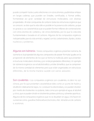 puede compartir hasta cuatro electrones con otros átomos, pudiéndose enlazar
en largas cadenas, que pueden ser lineales, ramificadas, o formar anillos,
formándose así gran variedad de estructuras moleculares, con diversas
propiedades. Al estar compuestas de carbono todas las estructuras orgánicas que
se conocen, se dice que la vida sólo es posible en la presencia de carbono, ya que
es gracias a sus características que se pueden formar millones de combinaciones
con otros átomos de carbono y de otros elementos, por lo que la vida está
fundamentada o basada en el carbono. Algunos de los compuestos orgánicos
indispensables para la vida animal y vegetal, son los carbohidratos, lípidos, ácidos
nucleicos y proteínas.
Algunos son Isómeros.- Varios compuestos orgánicos presentan isomería, (la
isomería es la propiedad de algunos compuestos de poseer fórmulas iguales en la
proporción de elementos de los que se forma la molécula, pero que presentan
estructuras moleculares distintas y por ende propiedades diferentes). Un ejemplo
de isómeros orgánicos son el alcohol etílico y el éter dimetílico, que se componen
de la misma cantidad de elementos pero que están organizados en estructuras
diferentes, de la misma manera sucede con varios azúcares.
Son covalentes.- Los compuestos orgánicos son covalentes, es decir no son
iónicos, por lo que presentan características tales como un punto de fusión y
ebullición relativamente bajos, no conducen la electricidad, y se pueden disolver
por medio de disolventes no polares, tales como por ejemplo el agua, el alcohol
y otros,que se pueden dividir en disolventes polares pórticosy solventesaporticos.
Algunos de los compuestos orgánicos que no se disuelven en agua, sí lo hacen en
sustancias como, gasolina (hidrocarburo) benceno, éter, tetracloruro de carbono
o acetonas.
 